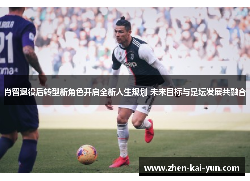 肖智退役后转型新角色开启全新人生规划 未来目标与足坛发展共融合