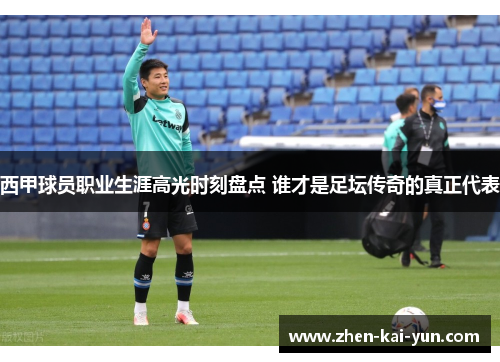 西甲球员职业生涯高光时刻盘点 谁才是足坛传奇的真正代表