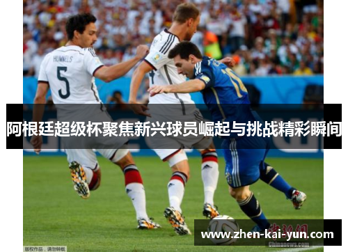 阿根廷超级杯聚焦新兴球员崛起与挑战精彩瞬间 阿根廷超级杯聚焦新兴球员崛起与挑战精彩瞬间