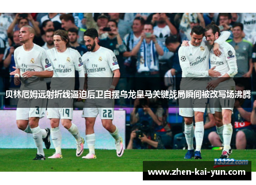 贝林厄姆远射折线逼迫后卫自摆乌龙皇马关键战局瞬间被改写场沸腾
